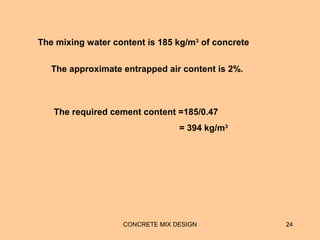 CONCRETE MIX DESIGN 24
The mixing water content is 185 kg/m3
of concrete
The approximate entrapped air content is 2%.
The required cement content =185/0.47
= 394 kg/m3
 