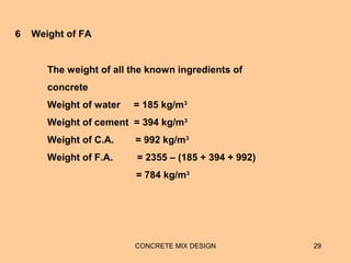 CONCRETE MIX DESIGN 29
The weight of all the known ingredients of
concrete
Weight of water = 185 kg/m3
Weight of cement = 394 kg/m3
Weight of C.A. = 992 kg/m3
Weight of F.A. = 2355 – (185 + 394 + 992)
= 784 kg/m3
6 Weight of FA
 