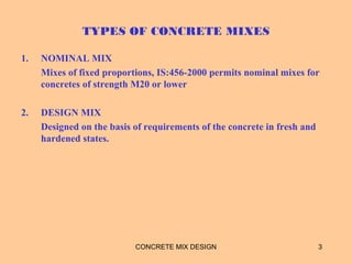 TYPES OF CONCRETE MIXES
1. NOMINAL MIX
Mixes of fixed proportions, IS:456-2000 permits nominal mixes for
concretes of strength M20 or lower
2. DESIGN MIX
Designed on the basis of requirements of the concrete in fresh and
hardened states.
3CONCRETE MIX DESIGN
 