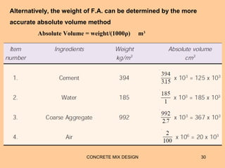 CONCRETE MIX DESIGN 30
Alternatively, the weight of F.A. can be determined by the more
accurate absolute volume method
Absolute Volume = weight/(1000ρ) m3
 