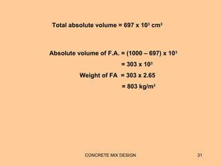 CONCRETE MIX DESIGN 31
Total absolute volume = 697 x 103
cm3
Absolute volume of F.A. = (1000 – 697) x 103
= 303 x 103
Weight of FA = 303 x 2.65
= 803 kg/m3
 