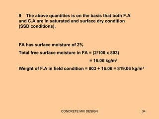 CONCRETE MIX DESIGN 34
9 The above quantities is on the basis that both F.A
and C.A are in saturated and surface dry condition
(SSD conditions).
FA has surface moisture of 2%
Total free surface moisture in FA = (2/100 x 803)
= 16.06 kg/m3
Weight of F.A in field condition = 803 + 16.06 = 819.06 kg/m3
 
