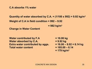 CONCRETE MIX DESIGN 35
Quantity of water absorbed by C.A. = (1/100 x 992) = 9.92 kg/m3
Weight of C.A in field condition = 992 – 9.92
= 982 kg/m3
C.A absorbs 1% water
Water contributed by F.A = 16.06 kg
Water absorbed by C.A. = 9.92 kg
Extra water contributed by aggs. = 16.06 – 9.92 = 6.14 kg
Total water content = 185.00 – 6.14
= 179 kg/m3
Change in Water Content
 