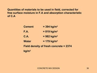 CONCRETE MIX DESIGN 36
Cement = 394 kg/m3
F.A. = 819 kg/m3
C.A. = 982 kg/m3
Water = 179 kg/m3
Field density of fresh concrete = 2374
kg/m3
Quantities of materials to be used in field, corrected for
free surface moisture in F.A and absorption characteristic
of C.A
 