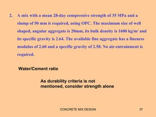 2. A mix with a mean 28-day compressive strength of 35 MPa and a
slump of 50 mm is required, using OPC. The maximum size of well
shaped, angular aggregate is 20mm, its bulk density is 1600 kg/m3
and
its specific gravity is 2.64. The available fine aggregate has a fineness
modulus of 2.60 and a specific gravity of 2.58. No air-entrainment is
required.
CONCRETE MIX DESIGN 37
Water/Cement ratio
As durability criteria is not
mentioned, consider strength alone
 
