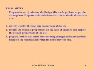 TRIAL MIXES
Prepared to verify whether the Design Mix would perform as per the
assumptions. If appreciable variation exists, the available alternatives
are:
1. directly employ the trial mix proportions at the site
2. modify the trial mix proportions on the basis of intuition and employ
the revised proportions at the site
3. prepare further trial mixes incorporating changes in the proportions
based on the feedback generated from the previous mix.
4CONCRETE MIX DESIGN
 