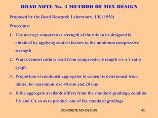 ROAD NOTE No. 4 METHOD OF MIX DESIGN
Proposed by the Road Research Laboratory, UK (1950)
Procedure:
1. The average compressive strength of the mix to be designed is
obtained by applying control factors to the minimum compressive
strength
2. Water/cement ratio is read from compressive strength v/s w/c ratio
graph
3. Proportion of combined aggregates to cement is determined from
tables, for maximum size 40 mm and 20 mm
4. If the aggregate available differs from the standard gradings, combine
FA and CA so as to produce one of the standard gradings
CONCRETE MIX DESIGN 43
 