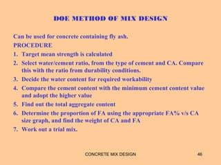 DOE METHOD OF MIX DESIGN
Can be used for concrete containing fly ash.
PROCEDURE
1. Target mean strength is calculated
2. Select water/cement ratio, from the type of cement and CA. Compare
this with the ratio from durability conditions.
3. Decide the water content for required workability
4. Compare the cement content with the minimum cement content value
and adopt the higher value
5. Find out the total aggregate content
6. Determine the proportion of FA using the appropriate FA% v/s CA
size graph, and find the weight of CA and FA
7. Work out a trial mix.
CONCRETE MIX DESIGN 46
 
