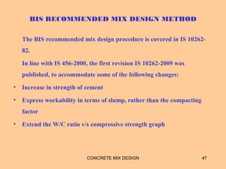 BIS RECOMMENDED MIX DESIGN METHOD
The BIS recommended mix design procedure is covered in IS 10262-
82.
In line with IS 456-2000, the first revision IS 10262-2009 was
published, to accommodate some of the following changes:
• Increase in strength of cement
• Express workability in terms of slump, rather than the compacting
factor
• Extend the W/C ratio v/s compressive strength graph
CONCRETE MIX DESIGN 47
 