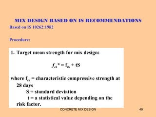 MIX DESIGN BASED ON IS RECOMMENDATIONS
Based on IS 10262:1982
Procedure:
CONCRETE MIX DESIGN 49
1. Target mean strength for mix design:
fck* = fck + tS
where fck = characteristic compressive strength at
28 days
S = standard deviation
t = a statistical value depending on the
risk factor.
 