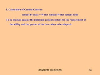 5. Calculation of Cement Content:
cement by mass = Water content/Water cement ratio
To be checked against the minimum cement content for the requirement of
durability and the greater of the two values to be adopted.
CONCRETE MIX DESIGN 56
 