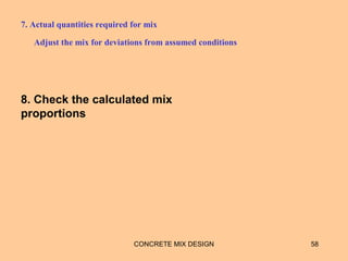 7. Actual quantities required for mix
Adjust the mix for deviations from assumed conditions
CONCRETE MIX DESIGN 58
8. Check the calculated mix
proportions
 