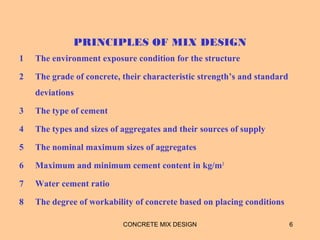 PRINCIPLES OF MIX DESIGN
1 The environment exposure condition for the structure
2 The grade of concrete, their characteristic strength’s and standard
deviations
3 The type of cement
4 The types and sizes of aggregates and their sources of supply
5 The nominal maximum sizes of aggregates
6 Maximum and minimum cement content in kg/m3
7 Water cement ratio
8 The degree of workability of concrete based on placing conditions
CONCRETE MIX DESIGN 6
 