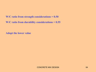 W/C ratio from strength considerations = 0.50
W/C ratio from durability considerations = 0.55
Adopt the lower value
CONCRETE MIX DESIGN 64
 