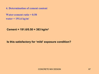 4. Determination of cement content
Water-cement ratio = 0.50
water = 191.6 kg/m3
CONCRETE MIX DESIGN 67
Cement = 191.6/0.50 = 383 kg/m3
Is this satisfactory for ‘mild’ exposure condition?
 