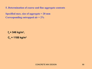 5. Determination of coarse and fine aggregate contents
Specified max. size of aggregate = 20 mm
Corresponding entrapped air = 2%
CONCRETE MIX DESIGN 68
fa = 546 kg/m3
,
Ca = 1188 kg/m3
 