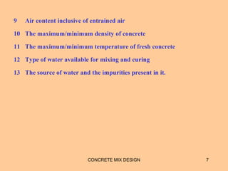 9 Air content inclusive of entrained air
10 The maximum/minimum density of concrete
11 The maximum/minimum temperature of fresh concrete
12 Type of water available for mixing and curing
13 The source of water and the impurities present in it.
CONCRETE MIX DESIGN 7
 