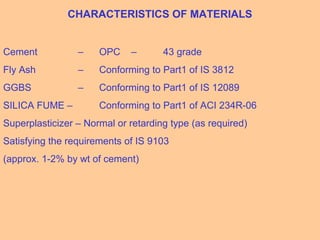 CHARACTERISTICS OF MATERIALS
Cement – OPC – 43 grade
Fly Ash – Conforming to Part1 of IS 3812
GGBS – Conforming to Part1 of IS 12089
SILICA FUME – Conforming to Part1 of ACI 234R-06
Superplasticizer – Normal or retarding type (as required)
Satisfying the requirements of IS 9103
(approx. 1-2% by wt of cement)
 