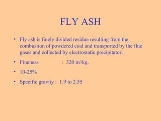 FLY ASH
• Fly ash is finely divided residue resulting from the
combustion of powdered coal and transported by the flue
gases and collected by electrostatic precipitator.
• Fineness : 320 m2
/kg.
• 10-25%
• Specific gravity : 1.9 to 2.55
 
