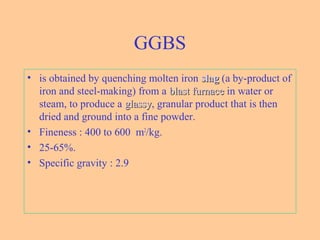 GGBS
• is obtained by quenching molten iron slagslag (a by-product of
iron and steel-making) from a blast furnaceblast furnace in water or
steam, to produce a glassyglassy, granular product that is then
dried and ground into a fine powder.
• Fineness : 400 to 600 m2
/kg.
• 25-65%.
• Specific gravity : 2.9
 