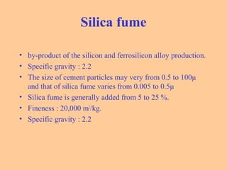 Silica fume
• by-product of the silicon and ferrosilicon alloy production.
• Specific gravity : 2.2
• The size of cement particles may very from 0.5 to 100μ
and that of silica fume varies from 0.005 to 0.5μ
• Silica fume is generally added from 5 to 25 %.
• Fineness : 20,000 m2
/kg.
• Specific gravity : 2.2
 