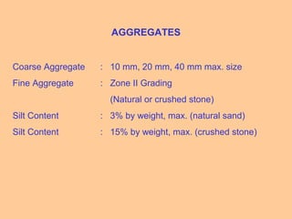 AGGREGATES
Coarse Aggregate : 10 mm, 20 mm, 40 mm max. size
Fine Aggregate : Zone II Grading
(Natural or crushed stone)
Silt Content : 3% by weight, max. (natural sand)
Silt Content : 15% by weight, max. (crushed stone)
 