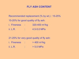 FLY ASH CONTENT
Recommended replacement (% by wt.) : 15-25%
15-20% for good quality of fly ash:
i. Fineness : 320-400 m2
/kg
ii. L.R. : 4.5-5.0 MPa
21-25% for very good quality of fly ash:
i. Fineness : > 400 m2
/kg
ii. L.R. : > 5.0 MPa
 