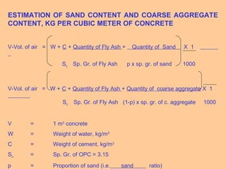 ESTIMATION OF SAND CONTENT AND COARSE AGGREGATE
CONTENT, KG PER CUBIC METER OF CONCRETE
V-Vol. of air = W + C + Quantity of Fly Ash + Quantity of Sand X 1
Sc Sp. Gr. of Fly Ash p x sp. gr. of sand 1000
V-Vol. of air = W + C + Quantity of Fly Ash + Quantity of coarse aggregate X 1
Sc Sp. Gr. of Fly Ash (1-p) x sp. gr. of c. aggregate 1000
V = 1 m3
concrete
W = Weight of water, kg/m3
C = Weight of cement, kg/m3
Sc = Sp. Gr. of OPC = 3.15
p = Proportion of sand (i.e. sand ratio)
 