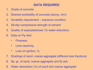 DATA REQUIRED
1. Grade of concrete
2. Desired workability of concrete (slump, mm)
3. Durability requirement – exposure condition
4. 28-day compressive strength of cement
5. Quality of superplasticiser (% water-reduction)
6. Data on Fly Ash:
• Fineness
• Lime reactivity
• Loss on ignition, %
7. Gradings of sand, coarse aggregate (different size fractions)
8. Sp. gr. of sand, coarse aggregate and fly ash
9. Water absorption (%) of sand and coarse aggregate
 