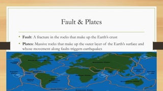 Fault & Plates
• Fault: A fracture in the rocks that make up the Earth’s crust
• Plates: Massive rocks that make up the outer layer of the Earth’s surface and
whose movement along faults triggers earthquakes
 