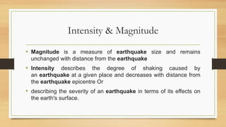 Intensity & Magnitude
• Magnitude is a measure of earthquake size and remains
unchanged with distance from the earthquake
• Intensity describes the degree of shaking caused by
an earthquake at a given place and decreases with distance from
the earthquake epicentre Or
• describing the severity of an earthquake in terms of its effects on
the earth's surface.
 
