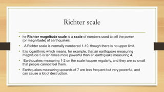 Richter scale
• he Richter magnitude scale is a scale of numbers used to tell the power
(or magnitude) of earthquakes.
• . A Richter scale is normally numbered 1-10, though there is no upper limit.
• It is logarithmic which means, for example, that an earthquake measuring
magnitude 5 is ten times more powerful than an earthquake measuring 4.
• Earthquakes measuring 1-2 on the scale happen regularly, and they are so small
that people cannot feel them.
• Earthquakes measuring upwards of 7 are less frequent but very powerful, and
can cause a lot of destruction.
 