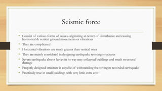 Seismic force
• Consist of various forms of waves originating at center of disturbance and causing
horizontal & vertical ground movements or vibrations
• They are complicated
• Horizontal vibrations are much greater than vertical ones
• They are mainly considered in designing earthquake resisting structures
• Severe earthquake always leaves in its way may collapsed buildings and much structural
damage
• Properly designed structure is capable of withstanding the strongest recorded earthquake
• Practically true in small buildings with very little extra cost
 
