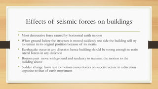Effects of seismic forces on buildings
• Most destructive force caused by horizontal earth motion
• When ground below the structure is moved suddenly one side the building will try
to remain in its original position because of its inertia
• Earthquake occur in any direction hence building should be strong enough to resist
lateral forces in any direction
• Bottom part move with ground and tendency to transmit the motion to the
building above
• Sudden change from rest to motion causes forces on superstructure in a direction
opposite to that of earth movement
 