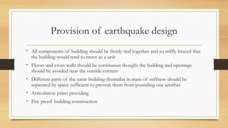 Provision of earthquake design
• All components of building should be firmly tied together and so stiffly braced that
the building would tend to move as a unit
• Floors and cross walls should be continuous thought the building and openings
should be avoided near the outside corners
• Different parts of the same building dissimilar in mass of stiffness should be
separated by space sufficient to prevent them from pounding one another
• Articulation joints providing
• Fire proof building construction
 