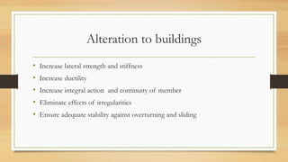 Alteration to buildings
• Increase lateral strength and stiffness
• Increase ductility
• Increase integral action and continuity of member
• Eliminate effects of irregularities
• Ensure adequate stability against overturning and sliding
 