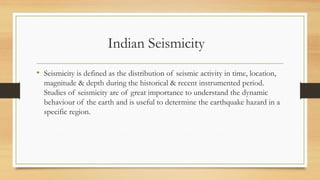 Indian Seismicity
• Seismicity is defined as the distribution of seismic activity in time, location,
magnitude & depth during the historical & recent instrumented period.
Studies of seismicity are of great importance to understand the dynamic
behaviour of the earth and is useful to determine the earthquake hazard in a
specific region.
 