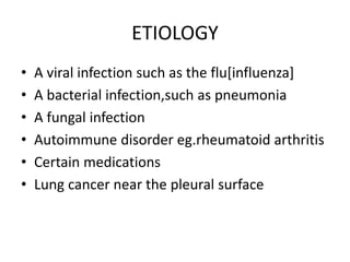 ETIOLOGY
• A viral infection such as the flu[influenza]
• A bacterial infection,such as pneumonia
• A fungal infection
• Autoimmune disorder eg.rheumatoid arthritis
• Certain medications
• Lung cancer near the pleural surface
 
