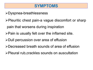 Dyspnea-breathlessness
Pleuritic chest pain-a vague discomfort or sharp
pain that worsens during inspiration
Pain is usually felt over the inflamed site.
Dull percussion over area of effusion
Decreased breath sounds of area of effusion
Pleural rub,crackles sounds on auscultation
SYMPTOMS
 