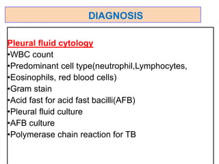 Pleural fluid cytology
•WBC count
•Predominant cell type(neutrophil,Lymphocytes,
•Eosinophils, red blood cells)
•Gram stain
•Acid fast for acid fast bacilli(AFB)
•Pleural fluid culture
•AFB culture
•Polymerase chain reaction for TB
DIAGNOSIS
 