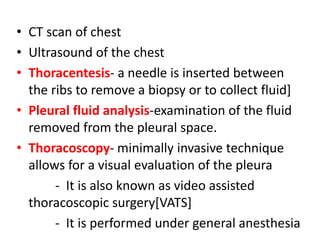 • CT scan of chest
• Ultrasound of the chest
• Thoracentesis- a needle is inserted between
the ribs to remove a biopsy or to collect fluid]
• Pleural fluid analysis-examination of the fluid
removed from the pleural space.
• Thoracoscopy- minimally invasive technique
allows for a visual evaluation of the pleura
- It is also known as video assisted
thoracoscopic surgery[VATS]
- It is performed under general anesthesia
 