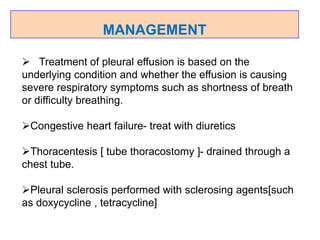 MANAGEMENT
 Treatment of pleural effusion is based on the
underlying condition and whether the effusion is causing
severe respiratory symptoms such as shortness of breath
or difficulty breathing.
Congestive heart failure- treat with diuretics
Thoracentesis [ tube thoracostomy ]- drained through a
chest tube.
Pleural sclerosis performed with sclerosing agents[such
as doxycycline , tetracycline]
 