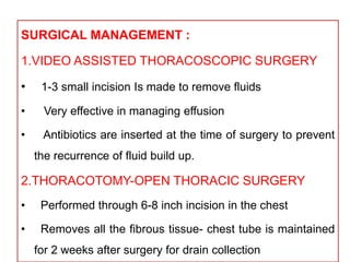 SURGICAL MANAGEMENT :
1.VIDEO ASSISTED THORACOSCOPIC SURGERY
• 1-3 small incision Is made to remove fluids
• Very effective in managing effusion
• Antibiotics are inserted at the time of surgery to prevent
the recurrence of fluid build up.
2.THORACOTOMY-OPEN THORACIC SURGERY
• Performed through 6-8 inch incision in the chest
• Removes all the fibrous tissue- chest tube is maintained
for 2 weeks after surgery for drain collection
 