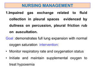 1.Impaired gas exchange related to fluid
collection in pleural spaces evidenced by
dullness on percussion, pleural friction rub
on auscultation.
Goal :demonstrates full lung expansion with normal
oxygen saturation intervention:
• Monitor respiratory rate and oxygenation status
• Initiate and maintain supplemental oxygen to
treat hypoxemia
NURSING MANAGEMENT
 