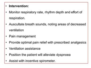 • Intervention:
• Monitor respiratory rate, rhythm depth and effort of
respiration.
• Auscultate breath sounds, noting areas of decreased
ventilation
• Pain management
• Provide optimal pain relief with prescribed analgesics
• Ventilation assistance
• Position the patient will alleviate dyspnoea
• Assist with incentive spirometer.
 