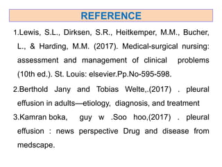 REFERENCE
1.Lewis, S.L., Dirksen, S.R., Heitkemper, M.M., Bucher,
L., & Harding, M.M. (2017). Medical-surgical nursing:
assessment and management of clinical problems
(10th ed.). St. Louis: elsevier.Pp.No-595-598.
2.Berthold Jany and Tobias Welte,.(2017) . pleural
effusion in adults—etiology, diagnosis, and treatment
3.Kamran boka, guy w .Soo hoo,(2017) . pleural
effusion : news perspective Drug and disease from
medscape.
 
