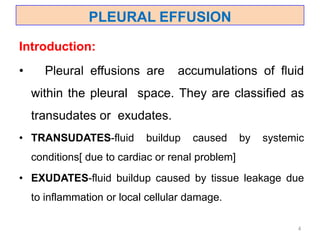 PLEURAL EFFUSION
Introduction:
• Pleural effusions are accumulations of fluid
within the pleural space. They are classified as
transudates or exudates.
• TRANSUDATES-fluid buildup caused by systemic
conditions[ due to cardiac or renal problem]
• EXUDATES-fluid buildup caused by tissue leakage due
to inflammation or local cellular damage.
4
 