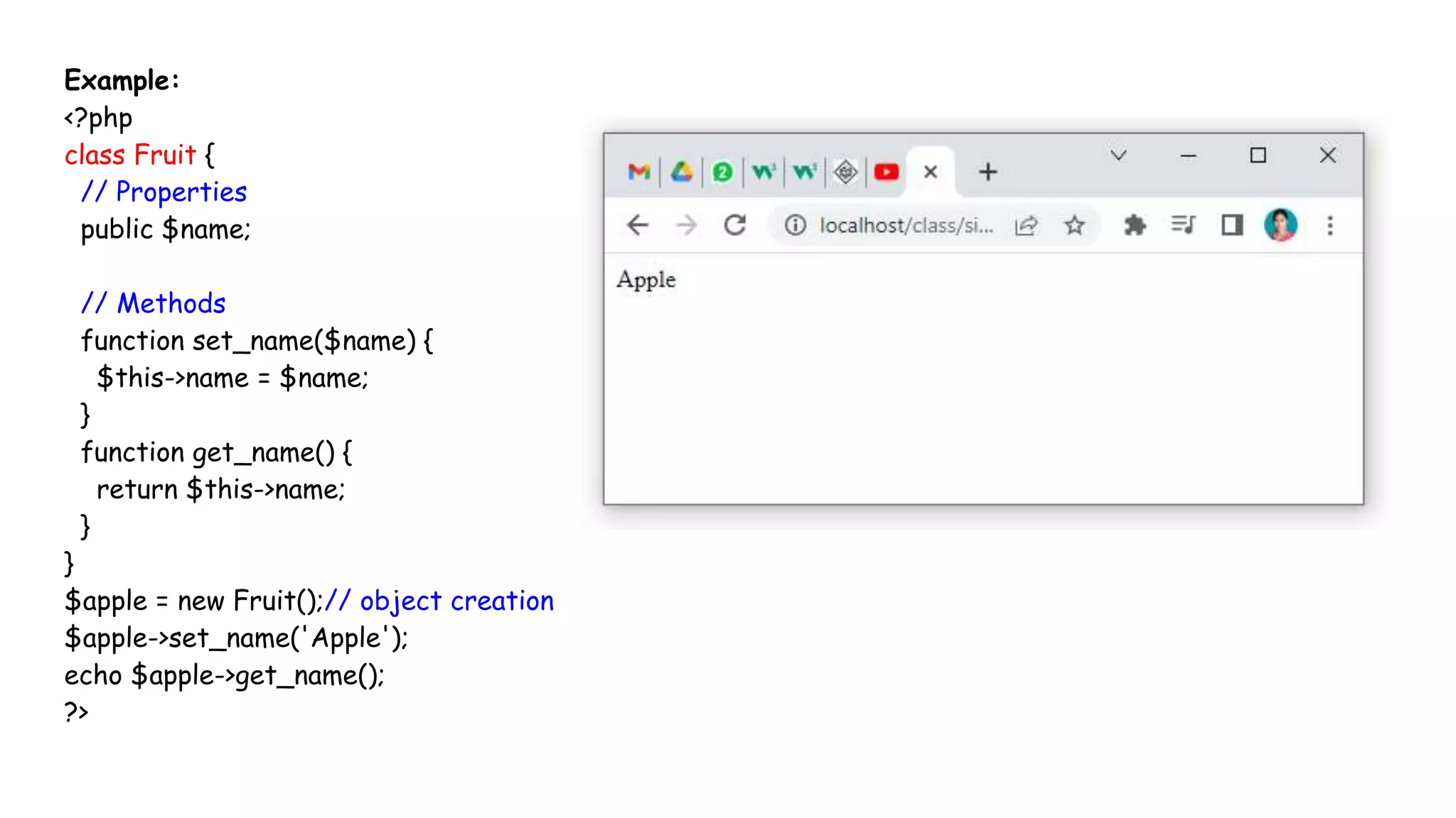 Example:
<?php
class Fruit {
// Properties
public $name;
// Methods
function set_name($name) {
$this->name = $name;
}
function get_name() {
return $this->name;
}
}
$apple = new Fruit();// object creation
$apple->set_name('Apple');
echo $apple->get_name();
?>
 