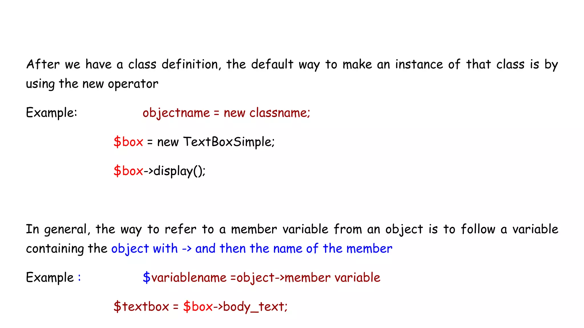 After we have a class definition, the default way to make an instance of that class is by
using the new operator
Example: objectname = new classname;
$box = new TextBoxSimple;
$box->display();
In general, the way to refer to a member variable from an object is to follow a variable
containing the object with -> and then the name of the member
Example : $variablename =object->member variable
$textbox = $box->body_text;
 