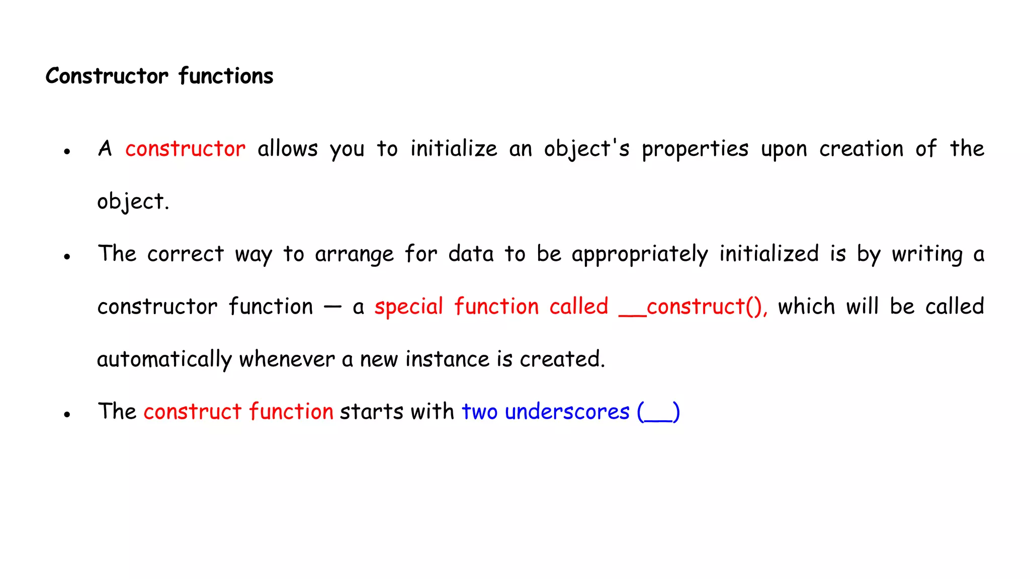 Constructor functions
● A constructor allows you to initialize an object's properties upon creation of the
object.
● The correct way to arrange for data to be appropriately initialized is by writing a
constructor function — a special function called __construct(), which will be called
automatically whenever a new instance is created.
● The construct function starts with two underscores (__)
 